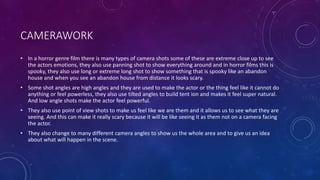 CAMERAWORK
• In a horror genre film there is many types of camera shots some of these are extreme close up to see
the actors emotions, they also use panning shot to show everything around and in horror films this is
spooky, they also use long or extreme long shot to show something that is spooky like an abandon
house and when you see an abandon house from distance it looks scary.
• Some shot angles are high angles and they are used to make the actor or the thing feel like it cannot do
anything or feel powerless, they also use tilted angles to build tent ion and makes it feel super natural.
And low angle shots make the actor feel powerful.
• They also use point of view shots to make us feel like we are them and it allows us to see what they are
seeing. And this can make it really scary because it will be like seeing it as them not on a camera facing
the actor.
• They also change to many different camera angles to show us the whole area and to give us an idea
about what will happen in the scene.
 
