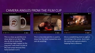 CAMERA ANGLES FROM THE FILM CLIP
This is a close up and this is to
show detail on an item. They
also do this to show that
something might happen to the
mug and t sows that it is one of
the main props because they
have zoomed in on it.
This is a low shot and this is used to
show that the actor is powerless and
cant do anything.
this is a establishing shot to capture
everything in the scene. And it sets
the scene and captures what is
happing from a distance.
 