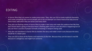 EDITING
• In horror films they cut scenes to create jump scares. They also use CGI to create mythical characters
and create something that normal people cant to for an example turn there head all the way around
there head, walk when they are bones and many more.
• They also use flashing scenes in horror films to make it feel scary and make the audience feel like they
don’t know what is going on because there is flashing lights and you cant see what is happening but all
you can here is sounds of people normally screaming or weapons being used.
• they also use transitions in horror film to shorten the story and make it more scary because the story
would be in a faster pace.
• They use CGI to show all the flames and explosions in the film. Because they cant be done in real life
because it is dangerous and might hurt someone.
 