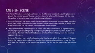 MISE-EN-SCENE
• In horror films they normally have the set in a dark forest or an abandon building because it
gives it the creepier aspect. These are perfect places for a horror film because it is the most
likely place for something paranormal and creepy to happen.
• In horror films they use props, usually these are weapons that could be chain saws, hammers,
guns, axes, knives, machetes and many more but these are the most common in horror films.
But in horror films the key scene is usually involved with a weapon.
• They use all different types of lighting in horror films these could consist of high key lighting,
low key lighting, backlight lighting, dark lighting, bright lighting and many more. But they use
dark lighting the most in horror films because it makes it the most scary when the enemies
appears in the shot.
• In horror films they use a lot of makeup to make the characters look deformed and if they get
injured the makeup artist make them look like they have actually got injured in real life. They
also dress the character to the appropriate person in the film and the appropriate scene in the
film.
 