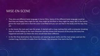 MISE-EN-SCENE
• They also use different body language in horror films. Some of the different body language could be
that they are happy, they might be sad, they might be terrified or they might be angry. But in the horror
genre the most used one is that the actor is terrified and you can see that in the body and the way they
act.
• In the movie the main part was the props. It started with a mug cracking then with a computer breaking
then to a knife falling on the main character and this shows that because of the props the story line
happened and with out them the story would have been different.
• In the film final destination the characters are wearing casual cloths and the main props used are the
cracked mug, the bottle of vodka from the freezer, the computer that starts the fire.
 