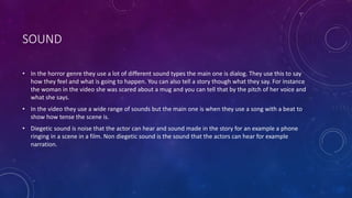SOUND
• In the horror genre they use a lot of different sound types the main one is dialog. They use this to say
how they feel and what is going to happen. You can also tell a story though what they say. For instance
the woman in the video she was scared about a mug and you can tell that by the pitch of her voice and
what she says.
• In the video they use a wide range of sounds but the main one is when they use a song with a beat to
show how tense the scene is.
• Diegetic sound is noise that the actor can hear and sound made in the story for an example a phone
ringing in a scene in a film. Non diegetic sound is the sound that the actors can hear for example
narration.
 