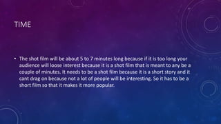 TIME
• The shot film will be about 5 to 7 minutes long because if it is too long your
audience will loose interest because it is a shot film that is meant to any be a
couple of minutes. It needs to be a shot film because it is a short story and it
cant drag on because not a lot of people will be interesting. So it has to be a
short film so that it makes it more popular.
 