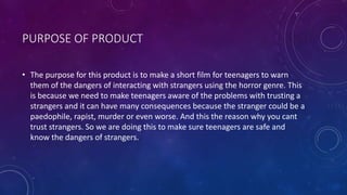 PURPOSE OF PRODUCT
• The purpose for this product is to make a short film for teenagers to warn
them of the dangers of interacting with strangers using the horror genre. This
is because we need to make teenagers aware of the problems with trusting a
strangers and it can have many consequences because the stranger could be a
paedophile, rapist, murder or even worse. And this the reason why you cant
trust strangers. So we are doing this to make sure teenagers are safe and
know the dangers of strangers.
 