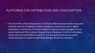 PLATFORMS FOR DISTRIBUTION AND CONSUMPTION
• The short film will be released on to multiple different social media sites some
of these could be Facebook, twitter, Instagram, snapchat or even a digital
newsletter. It will be put on theses platforms because most teenagers are on
social media and this is where they get there influences. And this is the place
where they are most likely to watch it. It is also going to be put on social
media because it is easier to distribute and get around to everyone.
 