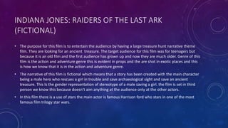 INDIANA JONES: RAIDERS OF THE LAST ARK
(FICTIONAL)
• The purpose for this film is to entertain the audience by having a large treasure hunt narrative theme
film. They are looking for an ancient treasure. The target audience for this film was for teenagers but
because it is an old film and the first audience has grown up and now they are much older. Genre of this
film is the action and adventure genre this is evident in props and the are shot in exotic places and this
is how we know that it is in the action and adventure genre.
• The narrative of this film is fictional which means that a story has been created with the main character
being a male hero who rescues a girl in trouble and save archaeological sight and save an ancient
treasure. This Is the gender representation of stereotype of a male saving a girl. the film is set in third
person we know this because doesn’t aim anything at the audience only at the other actors.
• In this film there is a use of stars the main actor is famous Harrison ford who stars in one of the most
famous film trilogy star wars.
 