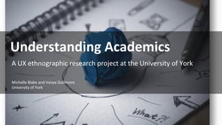 A UX ethnographic research project at the University of York
Understanding Academics
Michelle Blake and Vanya Gallimore
University of York
 