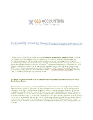 Understanding accounting can be done through financial statement preparation. However,
there are certain steps that can help you understand accounting via financial statement readiness.
Provided these steps are well executed, you will be able to have clear knowledge on how financial
statement preparation can be practiced in accounting. Read on to discover the working strategies of how
financial statement readiness works with accounting. The balance sheet can always be prepared by using
the final financial statement. It can as well take notice of the income record also. When talking about
GAAP, you will have to accentuate on two other financial records. This can be found in the likes of the
statement of owner’s equity and the statement of cash flow. Financial statement preparation is the sole
basis for understanding the accounting of a company.
Financial Statement Preparation Unleashes the Fundamental Accounting Equation And
The Balance Sheet:
The fundamental accounting equation reveals the value of the balance sheet. It simply means that the
liabilities and equity are equal to assets. At the end of the accounting time, you will be able to find the
balances of a company. This can always be possible through financial statement readiness. A classified
structure is required in the entire process. This will help to classify the liabilities and assets. This can as
well be in the form of non-current or current statements. When a conversion is done within one year, an
asset is a classified current. In most cases, it involves accounts inventory and receivable. When an asset is
not current, it can be called non-current. You can in the order of liquidity classify current assets. The term
is simply referred to an asset that can be converted to cash. The cause of disagreement here is that
without financial statement preparation and the readiness of these statements, none of the above can be
possible.
 