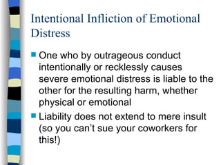 Intentional Infliction of Emotional Distress One who by outrageous conduct intentionally or recklessly causes severe emotional distress is liable to the other for the resulting harm, whether physical or emotional Liability does not extend to mere insult (so you can’t sue your coworkers for this!) 