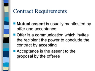 Contract Requirements Mutual assent  is usually manifested by offer and acceptance Offer is a communication which invites the recipient the power to conclude the contract by accepting Acceptance is the assent to the proposal by the offeree 