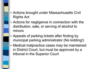 Actions brought under Massachusetts Civil Rights Act Actions for negligence in connection with the distribution, sale, or serving of alcohol to minors Appeals of parking tickets after finding by municipal parking administrator (No kidding!) Medical malpractice cases may be maintained in District Court, but must be approved by a tribunal in the Superior Court 