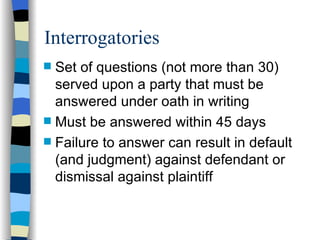 Interrogatories Set of questions (not more than 30) served upon a party that must be answered under oath in writing Must be answered within 45 days Failure to answer can result in default (and judgment) against defendant or dismissal against plaintiff 