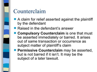 Counterclaim A claim for relief asserted against the plaintiff by the defendant Raised in the defendant’s answer Compulsory Counterclaim  is one that must be asserted immediately or barred. It arises out of same transaction or occurrence as subject matter of plaintiff’s claim Permissive Counterclaim  may be asserted, but is not barred if it isn’t. It may be the subject of a later lawsuit. 