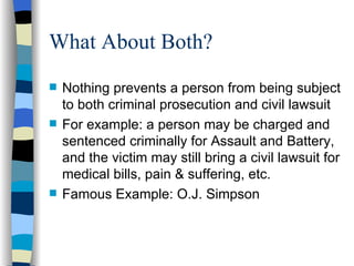 What About Both? Nothing prevents a person from being subject to both criminal prosecution and civil lawsuit For example: a person may be charged and sentenced criminally for Assault and Battery, and the victim may still bring a civil lawsuit for medical bills, pain & suffering, etc. Famous Example: O.J. Simpson 