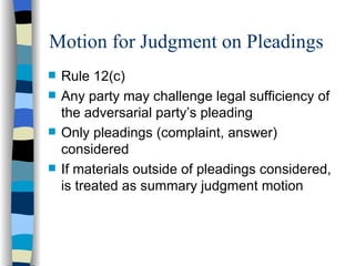 Motion for Judgment on Pleadings Rule 12(c) Any party may challenge legal sufficiency of the adversarial party’s pleading Only pleadings (complaint, answer) considered If materials outside of pleadings considered, is treated as summary judgment motion 