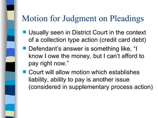 Motion for Judgment on Pleadings Usually seen in District Court in the context  of a collection type action (credit card debt)  Defendant’s answer is something like, “I  know I owe the money, but I can’t afford to pay right now.” Court will allow motion which establishes liability, ability to pay is another issue (considered in supplementary process action) 