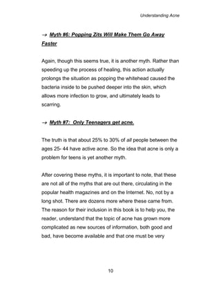 Understanding Acne
10
 Myth #6: Popping Zits Will Make Them Go Away
Faster
Again, though this seems true, it is another myth. Rather than
speeding up the process of healing, this action actually
prolongs the situation as popping the whitehead caused the
bacteria inside to be pushed deeper into the skin, which
allows more infection to grow, and ultimately leads to
scarring.
 Myth #7: Only Teenagers get acne.
The truth is that about 25% to 30% of all people between the
ages 25- 44 have active acne. So the idea that acne is only a
problem for teens is yet another myth.
After covering these myths, it is important to note, that these
are not all of the myths that are out there, circulating in the
popular health magazines and on the Internet. No, not by a
long shot. There are dozens more where these came from.
The reason for their inclusion in this book is to help you, the
reader, understand that the topic of acne has grown more
complicated as new sources of information, both good and
bad, have become available and that one must be very
 