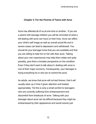 Understanding Acne
12
Chapter 3: For the Parents of Teens with Acne
Acne has affected all of us at one time or another. If you are
a parent with teenage children you will be reminded of what a
toll dealing with acne can have on their lives. Acne can affect
your child’s self image as well as overall social life and in
severe cases can lead to depression and withdrawal. You
should let your teenager know that you are available and that
you are willing to help him or her with their acne. Talking
about your own experiences may help them relate and quite
possibly, give them a broader perspective on the condition.
Even if they don't want to talk about it, dealing with acne is
one of their major concerns. Consequently, your teenager is
trying everything he or she can to control the acne.
As adults, we know that acne will not last forever, that it will
usually clear up in time if given attention and treated
appropriately. Yet this is only a small comfort to teenagers
who are currently suffering from embarrassment and
discomfort from breakouts of acne. Talking with your
teenager about acne can be difficult because they might be
embarrassed by their appearance and would sooner just
 