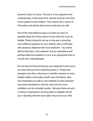 Understanding Acne
13
pretend it wasn’t an issue. The key is to be supportive and
understanding. At the same time, parents must be more than
moral support to their children. They need to be a source of
information and advice about how to treat acne as well.
One of the most effective ways is to learn as much as
possible about the various types of acne and how it can be
treated. Simply doing this can go a long way in providing
more effective guidance for your children when confronted
with decisions related to their acne treatment. You will be
able to help them in the selection of acne medications and
perhaps determine whether or not it is an appropriate time to
consult with a dermatologist.
Do not assume that just because you happened to have acne
as a teen that you know everything about it. Things have
changed since then. Advances in scientific research on acne
related matters continually unearth new information. Also,
new medications as well as new methods of acne treatment
have been developed so that the most common acne
conditions can be remedied quickly. Because there are such
a variety of approaches, knowing what is available will aid
you in deciding what the best option may be for your child.
 