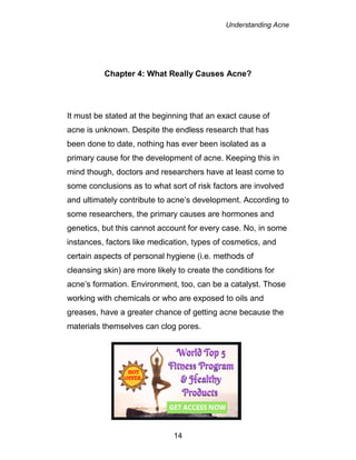 Understanding Acne
14
Chapter 4: What Really Causes Acne?
It must be stated at the beginning that an exact cause of
acne is unknown. Despite the endless research that has
been done to date, nothing has ever been isolated as a
primary cause for the development of acne. Keeping this in
mind though, doctors and researchers have at least come to
some conclusions as to what sort of risk factors are involved
and ultimately contribute to acne’s development. According to
some researchers, the primary causes are hormones and
genetics, but this cannot account for every case. No, in some
instances, factors like medication, types of cosmetics, and
certain aspects of personal hygiene (i.e. methods of
cleansing skin) are more likely to create the conditions for
acne’s formation. Environment, too, can be a catalyst. Those
working with chemicals or who are exposed to oils and
greases, have a greater chance of getting acne because the
materials themselves can clog pores.
 