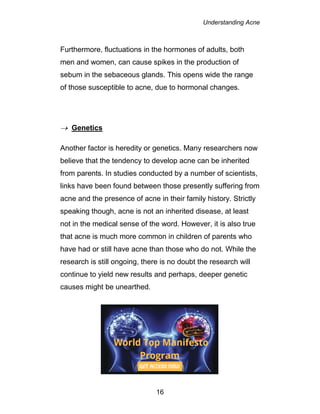 Understanding Acne
16
Furthermore, fluctuations in the hormones of adults, both
men and women, can cause spikes in the production of
sebum in the sebaceous glands. This opens wide the range
of those susceptible to acne, due to hormonal changes.
 Genetics
Another factor is heredity or genetics. Many researchers now
believe that the tendency to develop acne can be inherited
from parents. In studies conducted by a number of scientists,
links have been found between those presently suffering from
acne and the presence of acne in their family history. Strictly
speaking though, acne is not an inherited disease, at least
not in the medical sense of the word. However, it is also true
that acne is much more common in children of parents who
have had or still have acne than those who do not. While the
research is still ongoing, there is no doubt the research will
continue to yield new results and perhaps, deeper genetic
causes might be unearthed.
 