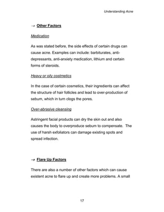 Understanding Acne
17
 Other Factors
Medication
As was stated before, the side effects of certain drugs can
cause acne. Examples can include: barbiturates, anti-
depressants, anti-anxiety medication, lithium and certain
forms of steroids.
Heavy or oily costmetics
In the case of certain cosmetics, their ingredients can affect
the structure of hair follicles and lead to over-production of
sebum, which in turn clogs the pores.
Over-abrasive cleansing
Astringent facial products can dry the skin out and also
causes the body to overproduce sebum to compensate. The
use of harsh exfoliators can damage existing spots and
spread infection.
 Flare Up Factors
There are also a number of other factors which can cause
existent acne to flare up and create more problems. A small
 