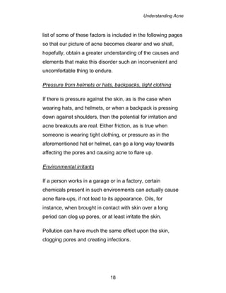 Understanding Acne
18
list of some of these factors is included in the following pages
so that our picture of acne becomes clearer and we shall,
hopefully, obtain a greater understanding of the causes and
elements that make this disorder such an inconvenient and
uncomfortable thing to endure.
Pressure from helmets or hats, backpacks, tight clothing
If there is pressure against the skin, as is the case when
wearing hats, and helmets, or when a backpack is pressing
down against shoulders, then the potential for irritation and
acne breakouts are real. Either friction, as is true when
someone is wearing tight clothing, or pressure as in the
aforementioned hat or helmet, can go a long way towards
affecting the pores and causing acne to flare up.
Environmental irritants
If a person works in a garage or in a factory, certain
chemicals present in such environments can actually cause
acne flare-ups, if not lead to its appearance. Oils, for
instance, when brought in contact with skin over a long
period can clog up pores, or at least irritate the skin.
Pollution can have much the same effect upon the skin,
clogging pores and creating infections.
 