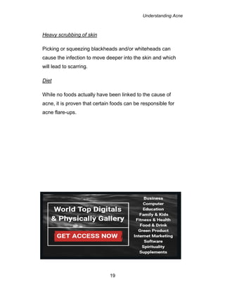 Understanding Acne
19
Heavy scrubbing of skin
Picking or squeezing blackheads and/or whiteheads can
cause the infection to move deeper into the skin and which
will lead to scarring.
Diet
While no foods actually have been linked to the cause of
acne, it is proven that certain foods can be responsible for
acne flare-ups.
 