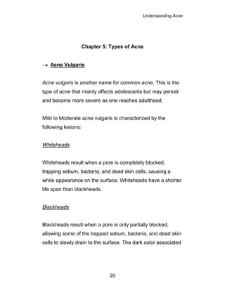 Understanding Acne
20
Chapter 5: Types of Acne
 Acne Vulgaris
Acne vulgaris is another name for common acne. This is the
type of acne that mainly affects adolescents but may persist
and become more severe as one reaches adulthood.
Mild to Moderate acne vulgaris is characterized by the
following lesions:
Whiteheads
Whiteheads result when a pore is completely blocked,
trapping sebum, bacteria, and dead skin cells, causing a
white appearance on the surface. Whiteheads have a shorter
life span than blackheads.
Blackheads
Blackheads result when a pore is only partially blocked,
allowing some of the trapped sebum, bacteria, and dead skin
cells to slowly drain to the surface. The dark color associated
 