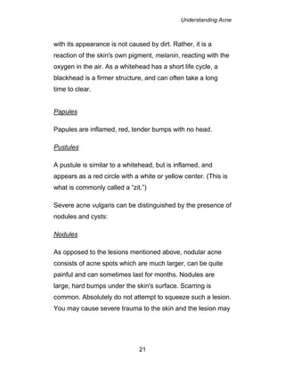 Understanding Acne
21
with its appearance is not caused by dirt. Rather, it is a
reaction of the skin's own pigment, melanin, reacting with the
oxygen in the air. As a whitehead has a short life cycle, a
blackhead is a firmer structure, and can often take a long
time to clear.
Papules
Papules are inflamed, red, tender bumps with no head.
Pustules
A pustule is similar to a whitehead, but is inflamed, and
appears as a red circle with a white or yellow center. (This is
what is commonly called a “zit.”)
Severe acne vulgaris can be distinguished by the presence of
nodules and cysts:
Nodules
As opposed to the lesions mentioned above, nodular acne
consists of acne spots which are much larger, can be quite
painful and can sometimes last for months. Nodules are
large, hard bumps under the skin's surface. Scarring is
common. Absolutely do not attempt to squeeze such a lesion.
You may cause severe trauma to the skin and the lesion may
 