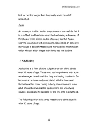 Understanding Acne
22
last for months longer than it normally would have left
untouched.
Cysts
An acne cyst is often similar in appearance to a nodule, but it
is pus-filled, and has been described as having a diameter of
2 inches or more across and is often very painful. Again,
scarring is common with cystic acne. Squeezing an acne cyst
may cause a deeper infection and more painful inflammation
which will last much longer than if you had left it alone.
 Adult Acne
Adult acne is a form of acne vulgaris that can affect adults
over 30 years of age. Those who had no problems with acne
as a teenager have found that they are having breakouts. But
because acne is normally associated with the hormonal
fluctuations that occur during puberty, its appearance in an
adult should be investigated to determine the underlying
causes--especially if it appears for the first time in adulthood.
The following are at least three reasons why acne appears
after 30 years of age:
 