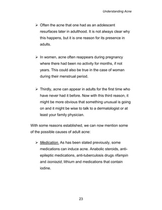 Understanding Acne
23
 Often the acne that one had as an adolescent
resurfaces later in adulthood. It is not always clear why
this happens, but it is one reason for its presence in
adults.
 In women, acne often reappears during pregnancy
where there had been no activity for months, if not
years. This could also be true in the case of woman
during their menstrual period.
 Thirdly, acne can appear in adults for the first time who
have never had it before. Now with this third reason, it
might be more obvious that something unusual is going
on and it might be wise to talk to a dermatologist or at
least your family physician.
With some reasons established, we can now mention some
of the possible causes of adult acne:
 Medication. As has been stated previously, some
medications can induce acne. Anabolic steroids, anti-
epileptic medications, anti-tuberculosis drugs rifampin
and isoniazid, lithium and medications that contain
iodine.
 