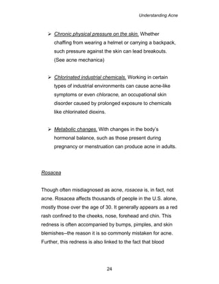 Understanding Acne
24
 Chronic physical pressure on the skin. Whether
chaffing from wearing a helmet or carrying a backpack,
such pressure against the skin can lead breakouts.
(See acne mechanica)
 Chlorinated industrial chemicals. Working in certain
types of industrial environments can cause acne-like
symptoms or even chloracne, an occupational skin
disorder caused by prolonged exposure to chemicals
like chlorinated dioxins.
 Metabolic changes. With changes in the body’s
hormonal balance, such as those present during
pregnancy or menstruation can produce acne in adults.
Rosacea
Though often misdiagnosed as acne, rosacea is, in fact, not
acne. Rosacea affects thousands of people in the U.S. alone,
mostly those over the age of 30. It generally appears as a red
rash confined to the cheeks, nose, forehead and chin. This
redness is often accompanied by bumps, pimples, and skin
blemishes--the reason it is so commonly mistaken for acne.
Further, this redness is also linked to the fact that blood
 