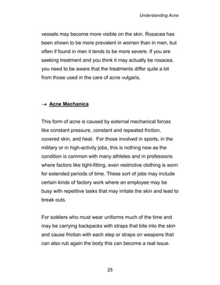 Understanding Acne
25
vessels may become more visible on the skin. Rosacea has
been shown to be more prevalent in women than in men, but
often if found in men it tends to be more severe. If you are
seeking treatment and you think it may actually be rosacea,
you need to be aware that the treatments differ quite a bit
from those used in the care of acne vulgaris.
 Acne Mechanica
This form of acne is caused by external mechanical forces
like constant pressure, constant and repeated friction,
covered skin, and heat. For those involved in sports, in the
military or in high-activity jobs, this is nothing new as the
condition is common with many athletes and in professions
where factors like tight-fitting, even restrictive clothing is worn
for extended periods of time. These sort of jobs may include
certain kinds of factory work where an employee may be
busy with repetitive tasks that may irritate the skin and lead to
break outs.
For soldiers who must wear uniforms much of the time and
may be carrying backpacks with straps that bite into the skin
and cause friction with each step or straps on weapons that
can also rub again the body this can become a real issue.
 