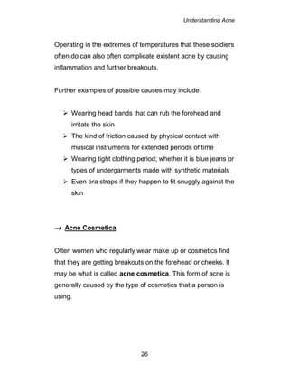 Understanding Acne
26
Operating in the extremes of temperatures that these soldiers
often do can also often complicate existent acne by causing
inflammation and further breakouts.
Further examples of possible causes may include:
 Wearing head bands that can rub the forehead and
irritate the skin
 The kind of friction caused by physical contact with
musical instruments for extended periods of time
 Wearing tight clothing period; whether it is blue jeans or
types of undergarments made with synthetic materials
 Even bra straps if they happen to fit snuggly against the
skin
 Acne Cosmetica
Often women who regularly wear make up or cosmetics find
that they are getting breakouts on the forehead or cheeks. It
may be what is called acne cosmetica. This form of acne is
generally caused by the type of cosmetics that a person is
using.
 