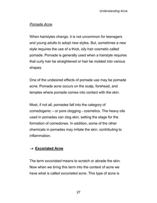 Understanding Acne
27
Pomade Acne
When hairstyles change, it is not uncommon for teenagers
and young adults to adopt new styles. But, sometimes a new
style requires the use of a thick, oily hair cosmetic called
pomade. Pomade is generally used when a hairstyle requires
that curly hair be straightened or hair be molded into various
shapes.
One of the undesired effects of pomade use may be pomade
acne. Pomade acne occurs on the scalp, forehead, and
temples where pomade comes into contact with the skin.
Most, if not all, pomades fall into the category of
comedogenic – or pore clogging - cosmetics. The heavy oils
used in pomades can clog skin, setting the stage for the
formation of comedones. In addition, some of the other
chemicals in pomades may irritate the skin, contributing to
inflammation.
 Excoriated Acne
The term excoriated means to scratch or abrade the skin.
Now when we bring this term into the context of acne we
have what is called excoriated acne. This type of acne is
 