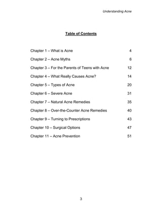 Understanding Acne
3
Table of Contents
Chapter 1 – What is Acne 4
Chapter 2 – Acne Myths 6
Chapter 3 – For the Parents of Teens with Acne 12
Chapter 4 – What Really Causes Acne? 14
Chapter 5 – Types of Acne 20
Chapter 6 – Severe Acne 31
Chapter 7 – Natural Acne Remedies 35
Chapter 8 – Over-the-Counter Acne Remedies 40
Chapter 9 – Turning to Prescriptions 43
Chapter 10 – Surgical Options 47
Chapter 11 – Acne Prevention 51
 