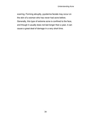 Understanding Acne
34
scarring. Forming abruptly, pyoderma faciale may occur on
the skin of a woman who has never had acne before.
Generally, this type of extreme acne is confined to the face,
and though it usually does not last longer than a year, it can
cause a great deal of damage in a very short time.
 