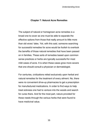 Understanding Acne
35
Chapter 7: Natural Acne Remedies
The subject of natural or homegrown acne remedies is a
broad one to cover as one must be able to separate the
effective options from those that really amount to little more
than old wives’ tales. Yet, with this said, someone searching
for successful remedies for acne would be foolish to overlook
the benefits of those natural remedies that have been passed
on in families. These sorts of remedies based upon common
sense practices or herbs are typically successful for most
mild cases of acne. It is when these cases grow more severe
that one should consult a physician or dermatologist.
For centuries, civilizations relied exclusively upon herbal and
natural remedies for the treatment of every ailment. No, there
were no convenient drive-up pharmacies to get a prescription
for manufactured medications. In order to find ways to help
treat sickness one had to venture into the woods and search
for cures there. And for the most part, nature provided for
these needs through the various herbs that were found to
have medicinal value.
 
