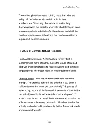 Understanding Acne
36
The earliest physicians were nothing more than what we
today call herbalists or at a certain point in time,
apothecaries. Either way, the natural remedies they
discovered were the basis for scientists who later found ways
to create synthetic substitutes for these herbs and distill the
innate properties down into a form that can be amplified or
augmented by other elements.
 A List of Common Natural Remedies
Hot/Cold Compresses - A chief natural remedy that is
recommended more often than not is the usage of hot and
cold wet towel compresses to reduce swelling and eliminate
clogged pores--the major culprit in the production of acne.
Drinking Water - This natural remedy for acne is simple
enough. The premise behind it the idea that if you drink a
sufficient amount of water per day, typically 7-8 glasses of
water a day, your body is cleansed of elements of toxicity that
can actually contribute to the development and spread of
acne. It also should be noted, that many natural remedies not
only recommend to merely drink plain old ordinary water, but
actually adding herbal ingredients by boiling fenugreek seeds
and corn into the water.
 