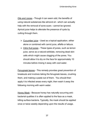Understanding Acne
37
Oils and Juices - Though it can seem odd, the benefits of
using natural substances like almond oil - which can actually
help with the removal of acne scars - cannot be ignored.
Apricot juice helps to alleviate the presence of cysts by
cutting through them.
 Cucumber juice - Used as a topical application, either
alone or combined with carrot juice, alfalfa or lettuce.
 Citric fruit juices - These types of juices, such as lemon
juice, serve as a natural exfoliate, removing dead skin
cells which might cause clogging of the pores. You
should allow it to dry on the face for approximately 10
minutes before rinsing it away with cool water.
Fenugreek leaves - This remedy provides great prevention of
breakouts and involves taking the fenugreek leaves, crushing
them, and making a paste out of them. You should then
apply it to infected areas every night, then wash it away the
following morning with warm water.
Honey Mask - Because honey has naturally occurring anti-
bacterial qualities it is often applied to the face as a mask,
killing surface bacteria. Typically, the mask should be applied
once or twice weekly depending upon the results of usage.
 