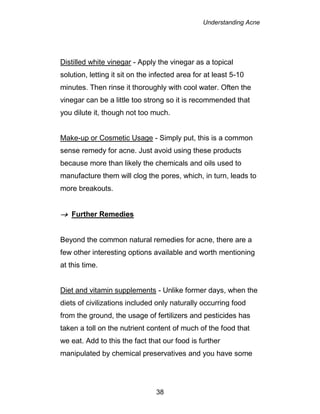 Understanding Acne
38
Distilled white vinegar - Apply the vinegar as a topical
solution, letting it sit on the infected area for at least 5-10
minutes. Then rinse it thoroughly with cool water. Often the
vinegar can be a little too strong so it is recommended that
you dilute it, though not too much.
Make-up or Cosmetic Usage - Simply put, this is a common
sense remedy for acne. Just avoid using these products
because more than likely the chemicals and oils used to
manufacture them will clog the pores, which, in turn, leads to
more breakouts.
 Further Remedies
Beyond the common natural remedies for acne, there are a
few other interesting options available and worth mentioning
at this time.
Diet and vitamin supplements - Unlike former days, when the
diets of civilizations included only naturally occurring food
from the ground, the usage of fertilizers and pesticides has
taken a toll on the nutrient content of much of the food that
we eat. Add to this the fact that our food is further
manipulated by chemical preservatives and you have some
 