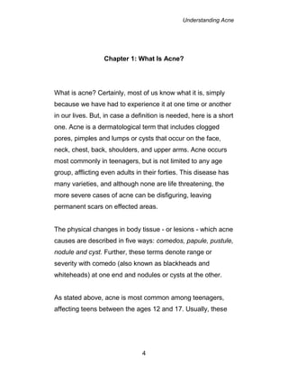 Understanding Acne
4
Chapter 1: What Is Acne?
What is acne? Certainly, most of us know what it is, simply
because we have had to experience it at one time or another
in our lives. But, in case a definition is needed, here is a short
one. Acne is a dermatological term that includes clogged
pores, pimples and lumps or cysts that occur on the face,
neck, chest, back, shoulders, and upper arms. Acne occurs
most commonly in teenagers, but is not limited to any age
group, afflicting even adults in their forties. This disease has
many varieties, and although none are life threatening, the
more severe cases of acne can be disfiguring, leaving
permanent scars on effected areas.
The physical changes in body tissue - or lesions - which acne
causes are described in five ways: comedos, papule, pustule,
nodule and cyst. Further, these terms denote range or
severity with comedo (also known as blackheads and
whiteheads) at one end and nodules or cysts at the other.
As stated above, acne is most common among teenagers,
affecting teens between the ages 12 and 17. Usually, these
 