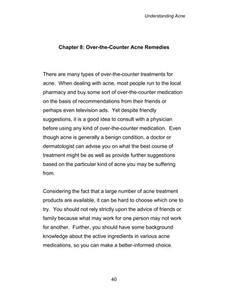 Understanding Acne
40
Chapter 8: Over-the-Counter Acne Remedies
There are many types of over-the-counter treatments for
acne. When dealing with acne, most people run to the local
pharmacy and buy some sort of over-the-counter medication
on the basis of recommendations from their friends or
perhaps even television ads. Yet despite friendly
suggestions, it is a good idea to consult with a physician
before using any kind of over-the-counter medication. Even
though acne is generally a benign condition, a doctor or
dermatologist can advise you on what the best course of
treatment might be as well as provide further suggestions
based on the particular kind of acne you may be suffering
from.
Considering the fact that a large number of acne treatment
products are available, it can be hard to choose which one to
try. You should not rely strictly upon the advice of friends or
family because what may work for one person may not work
for another. Further, you should have some background
knowledge about the active ingredients in various acne
medications, so you can make a better-informed choice.
 