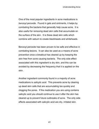Understanding Acne
41
One of the most popular ingredients in acne medications is
benzoyl peroxide. Found in gels and ointments, it helps by
combating the bacteria that generally help cause acne. It is
also useful for removing dead skin cells that accumulate on
the surface of the skin. It is these dead skin cells which
combine with sebum to create blackheads and whiteheads.
Benzoyl peroxide has been proven to be safe and effective in
combating lesions. It can also be used as a means of acne
prevention once a breakout has cleared up by keeping the
skin free from acne causing bacteria. The only side effect
associated with this ingredient is dry skin, and this can be
avoided by decreasing the frequency that it is applied on the
skin.
Another ingredient commonly found in a majority of acne
medications is salicylic acid. This prevents acne by clearing
up dead skin cells that are accumulating too quickly and
clogging the pores. If the medication you are using contains
salicylic acid you should continue to use it after the skin has
cleared up to prevent future outbreaks of acne. The only side
effects associated with salicylic acid are dry, irritated skin.
 