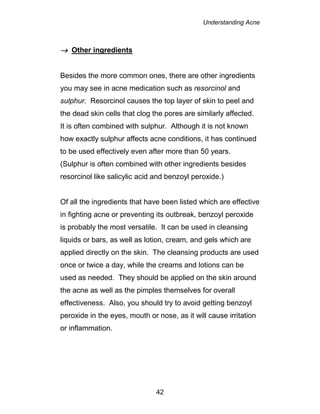 Understanding Acne
42
 Other ingredients
Besides the more common ones, there are other ingredients
you may see in acne medication such as resorcinol and
sulphur. Resorcinol causes the top layer of skin to peel and
the dead skin cells that clog the pores are similarly affected.
It is often combined with sulphur. Although it is not known
how exactly sulphur affects acne conditions, it has continued
to be used effectively even after more than 50 years.
(Sulphur is often combined with other ingredients besides
resorcinol like salicylic acid and benzoyl peroxide.)
Of all the ingredients that have been listed which are effective
in fighting acne or preventing its outbreak, benzoyl peroxide
is probably the most versatile. It can be used in cleansing
liquids or bars, as well as lotion, cream, and gels which are
applied directly on the skin. The cleansing products are used
once or twice a day, while the creams and lotions can be
used as needed. They should be applied on the skin around
the acne as well as the pimples themselves for overall
effectiveness. Also, you should try to avoid getting benzoyl
peroxide in the eyes, mouth or nose, as it will cause irritation
or inflammation.
 