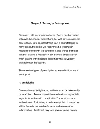 Understanding Acne
43
Chapter 9: Turning to Prescriptions
Generally, mild and moderate forms of acne can be treated
with over-the-counter medications, but with severe cases the
only recourse is to seek treatment from a dermatologist. In
many cases, the doctor will recommend a prescription
medicine to deal with the condition. It also should be noted
that these kinds of medication can be more effective even
when dealing with moderate acne than what is typically
available over-the-counter.
There are two types of prescription acne medications - oral
and topical.
 Antibiotics
Commonly used to fight acne, antibiotics can be taken orally
or as a lotion. Topical prescription medications may include
ingredients such as zinc or retinoids. The most common
antibiotic used for treating acne is tetracycline. It is used to
kill the bacteria responsible for acne and also reduces
inflammation. Treatment may take several weeks or even
 