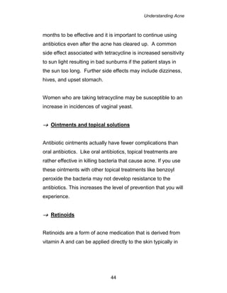 Understanding Acne
44
months to be effective and it is important to continue using
antibiotics even after the acne has cleared up. A common
side effect associated with tetracycline is increased sensitivity
to sun light resulting in bad sunburns if the patient stays in
the sun too long. Further side effects may include dizziness,
hives, and upset stomach.
Women who are taking tetracycline may be susceptible to an
increase in incidences of vaginal yeast.
 Ointments and topical solutions
Antibiotic ointments actually have fewer complications than
oral antibiotics. Like oral antibiotics, topical treatments are
rather effective in killing bacteria that cause acne. If you use
these ointments with other topical treatments like benzoyl
peroxide the bacteria may not develop resistance to the
antibiotics. This increases the level of prevention that you will
experience.
 Retinoids
Retinoids are a form of acne medication that is derived from
vitamin A and can be applied directly to the skin typically in
 