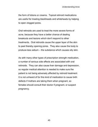 Understanding Acne
45
the form of lotions or creams. Topical retinoid medications
are useful for treating blackheads and whiteheads by helping
to open clogged pores.
Oral retinoids are used to treat the more severe forms of
acne, because they have a better chance of dealing
breakouts and lesions which don't respond to other
treatments. Oral retinoids cause the upper layer of the skin
to peel thereby opening pores. They also cause the body to
produce less sebum – the substance which causes oily skin.
As with many other types of prescription strength medication,
a number of serious side effects are associated with oral
retinoids. They can also cause liver damage and depression,
so regular medical attention is needed to make sure the
patient is not being adversely affected by retinoid treatment.
It is not unheard of for this kind of medication to cause birth
defects if mothers are taking them when pregnant, so
females should consult their doctor if pregnant, or suspect
pregnancy.
 
