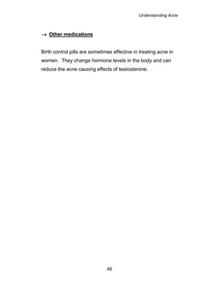 Understanding Acne
46
 Other medications
Birth control pills are sometimes effective in treating acne in
women. They change hormone levels in the body and can
reduce the acne causing effects of testosterone.
 